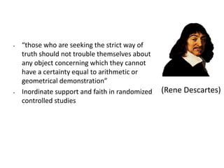 • “those who are seeking the strict way of
truth should not trouble themselves about
any object concerning which they cannot
have a certainty equal to arithmetic or
geometrical demonstration”
• Inordinate support and faith in randomized
controlled studies
(Rene Descartes)
 
