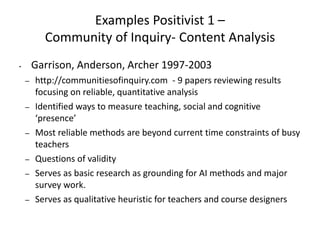 Examples Positivist 1 –
Community of Inquiry- Content Analysis
• Garrison, Anderson, Archer 1997-2003
– http://communitiesofinquiry.com - 9 papers reviewing results
focusing on reliable, quantitative analysis
– Identified ways to measure teaching, social and cognitive
‘presence’
– Most reliable methods are beyond current time constraints of busy
teachers
– Questions of validity
– Serves as basic research as grounding for AI methods and major
survey work.
– Serves as qualitative heuristic for teachers and course designers
 