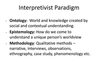 Interpretivist Paradigm
• Ontology: World and knowledge created by
social and contextual understanding.
• Epistemology: How do we come to
understand a unique person’s worldview
• Methodology: Qualitative methods –
narrative, interviews, observations,
ethnography, case study, phenomenology etc.
 