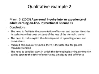 Qualitative example 2
• Mann, S. (2003) A personal inquiry into an experience of
adult learning on-line. Instructional Science 31
• Conclusions:
– The need to facilitate the presentation of learner and teacher identities
in such a way that takes account of the loss of the normal channel
– The need to make explicit the development of operating norms and
conventions
– reduced communicative media there is the potential for greater
misunderstanding
– The need to consider ways in which the developing learning community
can be open to the other of uncertainty, ambiguity and difference
 