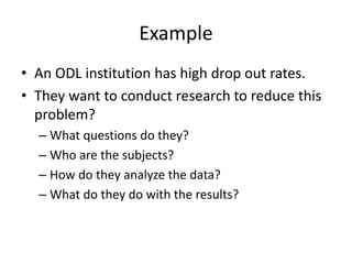 Example
• An ODL institution has high drop out rates.
• They want to conduct research to reduce this
problem?
– What questions do they?
– Who are the subjects?
– How do they analyze the data?
– What do they do with the results?
 