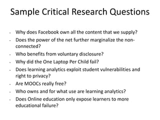 Sample Critical Research Questions
• Why does Facebook own all the content that we supply?
• Does the power of the net further marginalize the non-
connected?
• Who benefits from voluntary disclosure?
• Why did the One Laptop Per Child fail?
• Does learning analytics exploit student vulnerabilities and
right to privacy?
• Are MOOCs really free?
• Who owns and for what use are learning analytics?
• Does Online education only expose learners to more
educational failure?
 