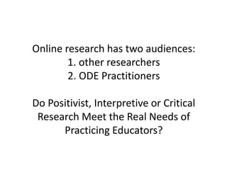 Online research has two audiences:
1. other researchers
2. ODE Practitioners
Do Positivist, Interpretive or Critical
Research Meet the Real Needs of
Practicing Educators?
 