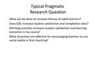 Typical Pragmatic
Research Question
• What can be done to increase literacy of adult learners?
• Does ODL increase student satisfaction and completion rates?
• Will blog activities increase student satisfaction and learning
outcomes in my course?
• What incentives are effective for encouraging teachers to use
social media in their teaching?
 