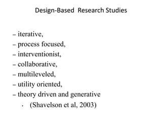 Design-Based Research Studies
– iterative,
– process focused,
– interventionist,
– collaborative,
– multileveled,
– utility oriented,
– theory driven and generative
• (Shavelson et al, 2003)
 