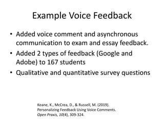 Example Voice Feedback
• Added voice comment and asynchronous
communication to exam and essay feedback.
• Added 2 types of feedback (Google and
Adobe) to 167 students
• Qualitative and quantitative survey questions
Keane, K., McCrea, D., & Russell, M. (2019).
Personalizing Feedback Using Voice Comments.
Open Praxis, 10(4), 309-324.
 