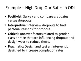 Example – High Drop Our Rates in ODL
• Positivist: Survey and compare graduates
versus dropouts
• Interpretive: Interview dropouts to find
personal reasons for dropout.
• Critical: uncover factors related to gender,
class or race that are influencing dropout and
design ways to reduce these.
• Pragmatic: Design and test an intervention
designed to increase completion rates
 