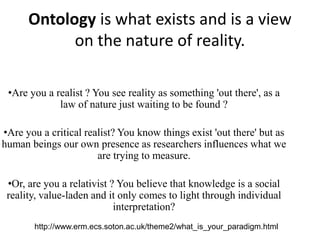 Ontology is what exists and is a view
on the nature of reality.
•Are you a realist ? You see reality as something 'out there', as a
law of nature just waiting to be found ?
•Are you a critical realist? You know things exist 'out there' but as
human beings our own presence as researchers influences what we
are trying to measure.
•Or, are you a relativist ? You believe that knowledge is a social
reality, value-laden and it only comes to light through individual
interpretation?
http://www.erm.ecs.soton.ac.uk/theme2/what_is_your_paradigm.html
 