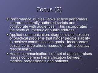 Focus (2) Performance studies: looks at how performers interpret culturally authored scripts and collaborate with audiences.  This incorporates the study of  rhetoric or public address Applied communication: diagnosis and solution of practical problems that hinder people’s ability to achieve communication goals.  Incorporates ethical considerations: issues of truth, accuracy, responsibility.  Health communication: sub-set of applied; raises issues concerning hierarchization between medical professionals and patients 