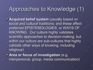 Approaches to Knowledge (1) Acquired belief system  (usually based on social and cultural traditions; and these affect preferred EPISTEMOLOGIES, or WAYS OF KNOWING.  Our culture highly validates scientific approaches to decision-making, but within our culture are sub-cultures that highly validate other ways of knowing, including religious) Area or focus of investigation  (e.g. interpersonal, group, media communication) 