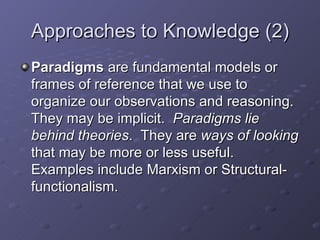 Approaches to Knowledge (2) Paradigms  are fundamental models or frames of reference that we use to organize our observations and reasoning.  They may be implicit.  Paradigms lie behind theories .  They are  ways of looking  that may be more or less useful.  Examples include Marxism or Structural-functionalism. 