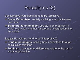 Paradigms (3) Conservative  Paradigms (tend to be “objective”) Social Darwinism :  society evolving in a positive way over time Structural functionalism : society is an organism in which every part is either functional or dysfunctional for the whole Radical  Paradigms (tend to be “interpretive”) Conflict paradigms : society best understood through social class relations Feminism : how gender differences relate to the rest of social organization 