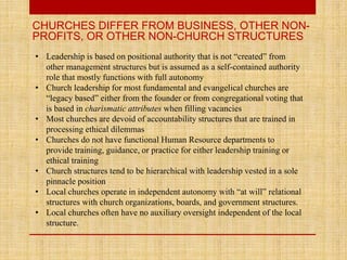 CHURCHES DIFFER FROM BUSINESS, OTHER NON-
PROFITS, OR OTHER NON-CHURCH STRUCTURES
• Leadership is based on positional authority that is not “created” from
other management structures but is assumed as a self-contained authority
role that mostly functions with full autonomy
• Church leadership for most fundamental and evangelical churches are
“legacy based” either from the founder or from congregational voting that
is based in charismatic attributes when filling vacancies
• Most churches are devoid of accountability structures that are trained in
processing ethical dilemmas
• Churches do not have functional Human Resource departments to
provide training, guidance, or practice for either leadership training or
ethical training
• Church structures tend to be hierarchical with leadership vested in a sole
pinnacle position
• Local churches operate in independent autonomy with “at will” relational
structures with church organizations, boards, and government structures.
• Local churches often have no auxiliary oversight independent of the local
structure.
 