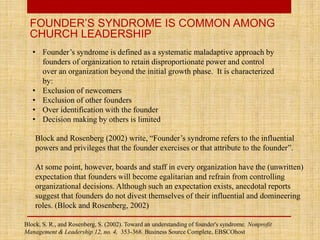 FOUNDER’S SYNDROME IS COMMON AMONG
CHURCH LEADERSHIP
• Founder’s syndrome is defined as a systematic maladaptive approach by
founders of organization to retain disproportionate power and control
over an organization beyond the initial growth phase. It is characterized
by:
• Exclusion of newcomers
• Exclusion of other founders
• Over identification with the founder
• Decision making by others is limited
Block and Rosenberg (2002) write, “Founder’s syndrome refers to the influential
powers and privileges that the founder exercises or that attribute to the founder”.
At some point, however, boards and staff in every organization have the (unwritten)
expectation that founders will become egalitarian and refrain from controlling
organizational decisions. Although such an expectation exists, anecdotal reports
suggest that founders do not divest themselves of their influential and domineering
roles. (Block and Rosenberg, 2002)
Block, S. R., and Rosenberg, S. (2002). Toward an understanding of founder's syndrome. Nonprofit
Management & Leadership 12, no. 4, 353-368. Business Source Complete, EBSCOhost
 