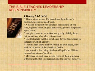 THE BIBLE TEACHES LEADERSHIP
RESPONSIBILITY
1 Timothy 3:1-7 (KJV)
1 This is a true saying, If a man desire the office of a
bishop, he desireth a good work.
2 A bishop then must be blameless, the husband of one
wife, vigilant, sober, of good behaviour, given to hospitality,
apt to teach;
3 Not given to wine, no striker, not greedy of filthy lucre;
but patient, not a brawler, not covetous;
4 One that ruleth well his own house, having his children in
subjection with all gravity;
5 (For if a man know not how to rule his own house, how
shall he take care of the church of God?)
6 Not a novice, lest being lifted up with pride he fall into
the condemnation of the devil.
7 Moreover he must have a good report of them which are
without; lest he fall into reproach and the snare of the devil.
 