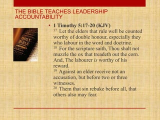 • 1 Timothy 5:17-20 (KJV)
17 Let the elders that rule well be counted
worthy of double honour, especially they
who labour in the word and doctrine.
18 For the scripture saith, Thou shalt not
muzzle the ox that treadeth out the corn.
And, The labourer is worthy of his
reward.
19 Against an elder receive not an
accusation, but before two or three
witnesses.
20 Them that sin rebuke before all, that
others also may fear.
THE BIBLE TEACHES LEADERSHIP
ACCOUNTABILITY
 