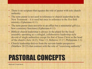 PASTORAL CONCEPTS
• There is no scripture that equates the role of pastor with sole church
authority
• The term pastor is not used in reference to church leadership in the
New Testament – it is used but once in reference to the five-fold
ministry (Ephesians 4:11)
• The term pastor does not refer to an office but a ministerial gift (i.e.
how a ministry functions) (Ephesians 4:11)
• Biblical church leadership is always in the plural for the local
assembly operating as a collegial, collaborative leadership style
devoid of single authorities except for that of Jesus Christ as the head
of the church (Acts 14:23, Titus 1:5, Hebrews 13:17, Philippians 1:1)
• Church leadership derives from the servant-leader perspective
(Matthew 20:25) that contrast with the role of “exercising authority”
Hartwell T Paul Davis
 