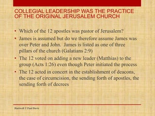 • Which of the 12 apostles was pastor of Jerusalem?
• James is assumed but do we therefore assume James was
over Peter and John. James is listed as one of three
pillars of the church (Galatians 2:9)
• The 12 voted on adding a new leader (Matthias) to the
group (Acts 1:26) even though Peter initiated the process
• The 12 acted in concert in the establishment of deacons,
the case of circumcision, the sending forth of apostles, the
sending forth of decrees
Hartwell T Paul Davis
COLLEGIAL LEADERSHIP WAS THE PRACTICE
OF THE ORIGINAL JERUSALEM CHURCH
 