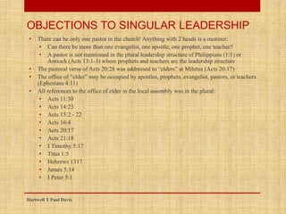 • There can be only one pastor in the church! Anything with 2 heads is a monster:
• Can there be more than one evangelist, one apostle, one prophet, one teacher?
• A pastor is not mentioned in the plural leadership structure of Philippians (1:1) or
Antioch (Acts 13:1-3) where prophets and teachers are the leadership structure
• The pastoral verse of Acts 20:28 was addressed to “elders” at Miletus (Acts 20:17)
• The office of “elder” may be occupied by apostles, prophets, evangelist, pastors, or teachers
(Ephesians 4:11)
• All references to the office of elder in the local assembly was in the plural:
• Acts 11:30
• Acts 14:23
• Acts 15:2 - 22
• Acts 16:4
• Acts 20:17
• Acts 21:18
• I Timothy 5:17
• Titus 1:5
• Hebrews 1317
• James 5:14
• I Peter 5:1
Hartwell T Paul Davis
OBJECTIONS TO SINGULAR LEADERSHIP
 