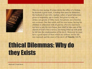Ethical Dilemmas: Why do
they Exists
This is a true saying, If a man desire the office of a bishop,
he desireth a good work. A bishop then must be blameless,
the husband of one wife, vigilant, sober, of good behaviour,
given to hospitality, apt to teach; Not given to wine, no
striker, not greedy of filthy lucre; but patient, not a brawler,
not covetous; One that ruleth well his own house, having his
children in subjection with all gravity; (For if a man know
not how to rule his own house, how shall he take care of the
church of God?) Not a novice, lest being lifted up with pride
he fall into the condemnation of the devil. Moreover he must
have a good report of them which are without; lest he fall
into reproach and the snare of the devil. (I Timothy 3:1-7)
Hartwell T Paul Davis
 