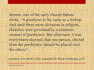 Jerome, one of the early church fathers
wrote, “A presbyter is the same as a bishop.
And until there arose divisions in religion,
churches were governed by a common
counsel of presbyters. But afterward, it was
everywhere decreed, that one person, elected
from the presbyters, should be placed over
the others.”
Hartwell T Paul Davis
Annotations on the Epistle to Titus, as quoted by Dr. Woods on Episcopacy, p. 63.
 