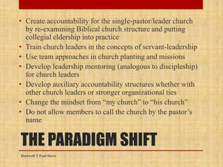 THE PARADIGM SHIFT
• Create accountability for the single-pastor/leader church
by re-examining Biblical church structure and putting
collegial eldership into practice
• Train church leaders in the concepts of servant-leadership
• Use team approaches in church planting and missions
• Develop leadership mentoring (analogous to discipleship)
for church leaders
• Develop auxiliary accountability structures whether with
other church leaders or stronger organizational ties
• Change the mindset from “my church” to “his church”
• Do not allow members to call the church by the pastor’s
name
Hartwell T Paul Davis
 