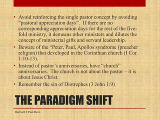 THE PARADIGM SHIFT
• Avoid reinforcing the single pastor concept by avoiding
“pastoral appreciation days”. If there are no
corresponding appreciation days for the rest of the five-
fold ministry, it demeans other ministers and dilutes the
concept of ministerial gifts and servant leadership.
• Beware of the “Peter, Paul, Apollos syndrome (preacher
religion) that developed in the Corinthian church (I Cor.
1:10-13).
• Instead of pastor’s anniversaries, have “church”
anniversaries. The church is not about the pastor – it is
about Jesus Christ.
• Remember the sin of Diotrephes (3 John 1:9)
Hartwell T Paul Davis
 