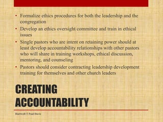 CREATING
ACCOUNTABILITY
• Formalize ethics procedures for both the leadership and the
congregation
• Develop an ethics oversight committee and train in ethical
issues
• Single pastors who are intent on retaining power should at
least develop accountability relationships with other pastors
who will share in training workshops, ethical discussion,
mentoring, and counseling
• Pastors should consider contracting leadership development
training for themselves and other church leaders
Hartwell T Paul Davis
 
