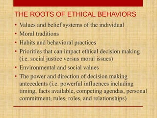 • Values and belief systems of the individual
• Moral traditions
• Habits and behavioral practices
• Priorities that can impact ethical decision making
(i.e. social justice versus moral issues)
• Environmental and social values
• The power and direction of decision making
antecedents (i.e. powerful influences including
timing, facts available, competing agendas, personal
commitment, rules, roles, and relationships)
THE ROOTS OF ETHICAL BEHAVIORS
 