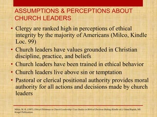 • Clergy are ranked high in perceptions of ethical
integrity by the majority of Americans (Milco, Kindle
Loc. 99)
• Church leaders have values grounded in Christian
discipline, practice, and beliefs
• Church leaders have been trained in ethical behavior
• Church leaders live above sin or temptation
• Pastoral or clerical positional authority provides moral
authority for all actions and decisions made by church
leaders
ASSUMPTIONS & PERCEPTIONS ABOUT
CHURCH LEADERS
Milco, M. R. (1997). Ethical Dilemmas in Church Leadership: Case Studies in Biblical Decision Making (Kindle ed.). Grand Rapids, MI:
Kregel Publications.
 