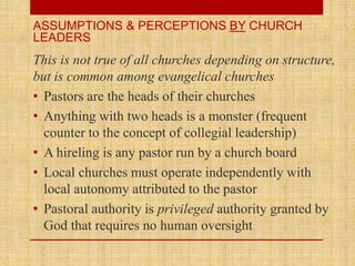 This is not true of all churches depending on structure,
but is common among evangelical churches
• Pastors are the heads of their churches
• Anything with two heads is a monster (frequent
counter to the concept of collegial leadership)
• A hireling is any pastor run by a church board
• Local churches must operate independently with
local autonomy attributed to the pastor
• Pastoral authority is privileged authority granted by
God that requires no human oversight
ASSUMPTIONS & PERCEPTIONS BY CHURCH
LEADERS
 
