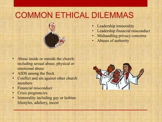 COMMON ETHICAL DILEMMAS
• Abuse inside or outside the church:
including sexual abuse, physical or
emotional abuse
• AIDS among the flock
• Conflict and sin against other church
members
• Financial misconduct
• Crisis pregnancies
• Immorality including gay or lesbian
lifestyles, adultery, incest
• Leadership immorality
• Leadership financial misconduct
• Mishandling privacy concerns
• Abuses of authority
 