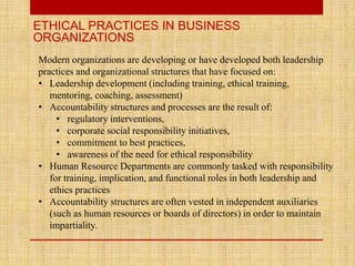 ETHICAL PRACTICES IN BUSINESS
ORGANIZATIONS
Modern organizations are developing or have developed both leadership
practices and organizational structures that have focused on:
• Leadership development (including training, ethical training,
mentoring, coaching, assessment)
• Accountability structures and processes are the result of:
• regulatory interventions,
• corporate social responsibility initiatives,
• commitment to best practices,
• awareness of the need for ethical responsibility
• Human Resource Departments are commonly tasked with responsibility
for training, implication, and functional roles in both leadership and
ethics practices
• Accountability structures are often vested in independent auxiliaries
(such as human resources or boards of directors) in order to maintain
impartiality.
 