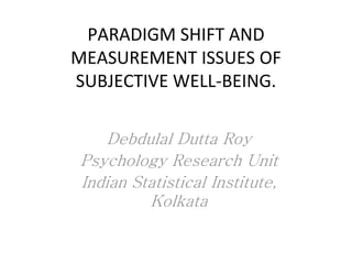 PARADIGM SHIFT AND
MEASUREMENT ISSUES OF
SUBJECTIVE WELL-BEING.
Debdulal Dutta Roy
Psychology Research Unit
Indian Statistical Institute,
Kolkata
 