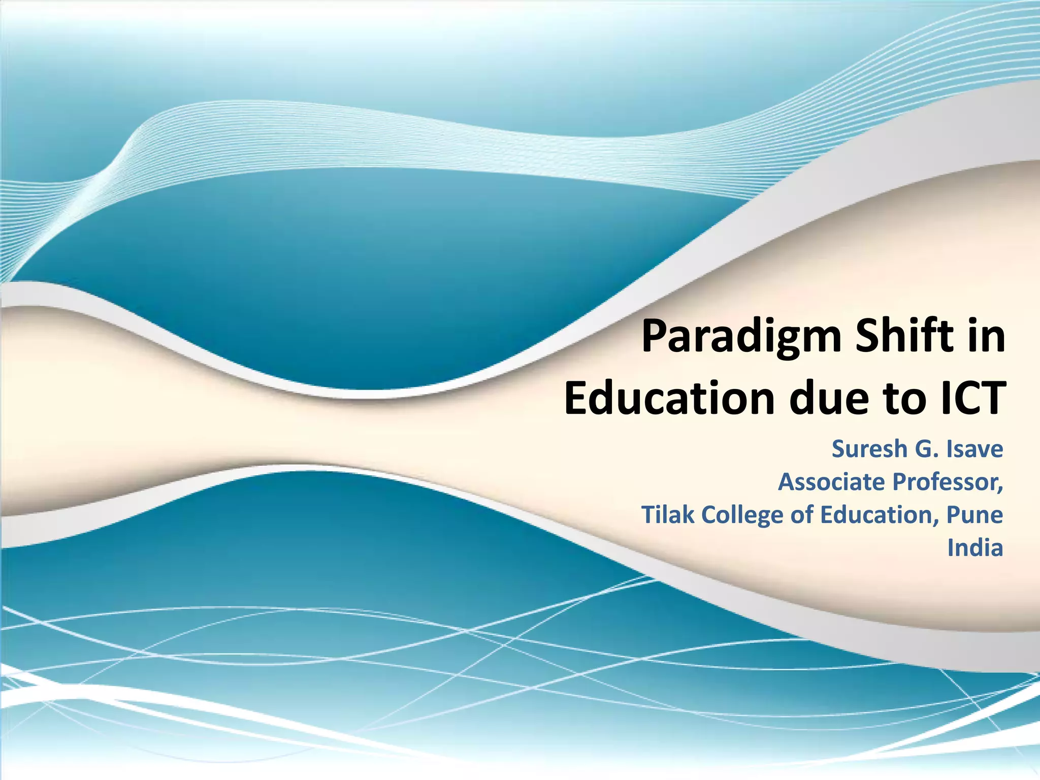 Paradigm Shift in
Education due to ICT
Suresh G. Isave
Associate Professor,
Tilak College of Education, Pune
India
