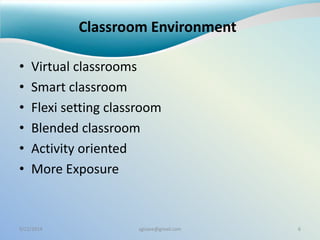 Classroom Environment
• Virtual classrooms
• Smart classroom
• Flexi setting classroom
• Blended classroom
• Activity oriented
• More Exposure
9/22/2014 sgisave@gmail.com 6
