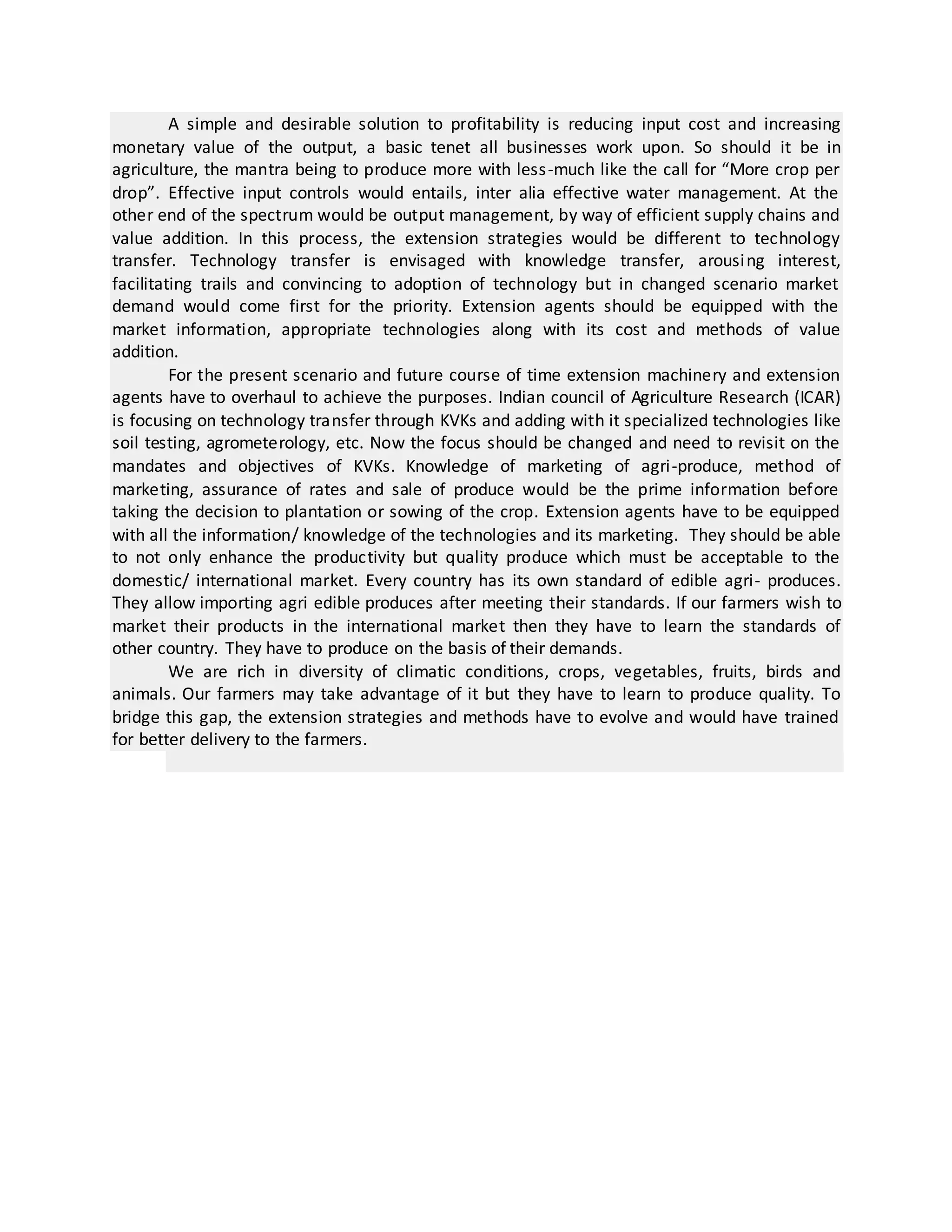 A simple and desirable solution to profitability is reducing input cost and increasing
monetary value of the output, a basic tenet all businesses work upon. So should it be in
agriculture, the mantra being to produce more with less-much like the call for “More crop per
drop”. Effective input controls would entails, inter alia effective water management. At the
other end of the spectrum would be output management, by way of efficient supply chains and
value addition. In this process, the extension strategies would be different to technology
transfer. Technology transfer is envisaged with knowledge transfer, arousing interest,
facilitating trails and convincing to adoption of technology but in changed scenario market
demand would come first for the priority. Extension agents should be equipped with the
market information, appropriate technologies along with its cost and methods of value
addition.
For the present scenario and future course of time extension machinery and extension
agents have to overhaul to achieve the purposes. Indian council of Agriculture Research (ICAR)
is focusing on technology transfer through KVKs and adding with it specialized technologies like
soil testing, agrometerology, etc. Now the focus should be changed and need to revisit on the
mandates and objectives of KVKs. Knowledge of marketing of agri-produce, method of
marketing, assurance of rates and sale of produce would be the prime information before
taking the decision to plantation or sowing of the crop. Extension agents have to be equipped
with all the information/ knowledge of the technologies and its marketing. They should be able
to not only enhance the productivity but quality produce which must be acceptable to the
domestic/ international market. Every country has its own standard of edible agri- produces.
They allow importing agri edible produces after meeting their standards. If our farmers wish to
market their products in the international market then they have to learn the standards of
other country. They have to produce on the basis of their demands.
We are rich in diversity of climatic conditions, crops, vegetables, fruits, birds and
animals. Our farmers may take advantage of it but they have to learn to produce quality. To
bridge this gap, the extension strategies and methods have to evolve and would have trained
for better delivery to the farmers.
 
