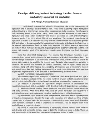 Paradigm shift in agricultural technology transfer: Increase
productivity to market led production
Dr R P Singh, Professor Extension Education
Agricultural extension has played a tremendous role in the development of
agriculture and in country’s development as well. Today India is growing surplus food grains
and contributing to fetch foreign money. After independence, India overcomes from hunger to
self sufficiency within 30-40 years. Today, India ranks second worldwide in farm output.
Agriculture and allied sectors like forestry and fisheries accounted for 13.7% of the GDP (gross
domestic product) in 2013, about 50% of the workforce. The economic contribution of
agriculture to India's GDP is steadily declining with the country's broad-based economic growth.
Still, agriculture is demographically the broadest economic sector and plays a significant role in
the overall socio-economic fabric of India. India exported $39 billion worth of agricultural
products in 2013, making it the seventh largest agricultural exporter worldwide and the sixth
largest net exporter. Most of its agriculture exports serve developing and least developed
nations.
India has diversified topography: The country has Himalayan mountain ranges
extending from Jammu and Kashmir in the west to Arunachal Pradesh in the North- East. They
have hill ranges in the form of Eastern Ghats and Western Ghats. Besides India has one of the
largest plain areas of the world in the form of Indo- Gangatic plain. Apart from variation in
landform, the country has varieties of climatic conditions, and soil types. These physical
variations along with other factors like availability of irrigation, use of machinery, modern
agricultural inputs like High Yielding Varieties (HYV) of seeds, insecticides and pesticides have
played their respective roles in the evolution of different farming practices in India.
SALIENT FEATURES OF INDIAN AGRICULTURE:
a) Subsistence Agriculture: Most parts of India have subsistence agriculture. This type of
agriculture has been practiced in India for several hundreds of years and still prevails in a larger
part of India in spite of the large scale change in agricultural practices after independence.
(b) Pressure of population on Agriculture: Despite increase in urbanization and
industrialization, about 65% of population is still directly or indirectly dependent on agriculture.
(c) Mechanization of farming: Green Revolution took place in India in the late sixties
and early seventies. After more than forty years of Green Revolution and revolution in
agricultural machinery and equipments, complete mechanization is still a distant dream.
(d) Dependence upon monsoon: Since independence, there has been a rapid expansion
of irrigation infrastructure. Despite the large scale expansion, only about one third of total
cropped area is irrigated today. As a consequence, two third of cropped areas is still dependent
upon monsoon. Monsoon in India is uncertain and unreliable. This has become even more
unreliable due to change in climate.
(e) Variety of crops: India has diversity of topography, climate and soil. Since India has
both tropical and temperate climate, crops of both the climate are found in India. There are
very few countries in the world that have variety comparable to that of India.
 