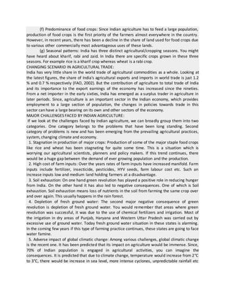 (f) Predominance of food crops: Since Indian agriculture has to feed a large population,
production of food crops is the first priority of the farmers almost everywhere in the country.
However, in recent years, there has been a decline in the share of land used for food crops due
to various other commercially most advantageous uses of these lands.
(g) Seasonal patterns: India has three distinct agricultural/cropping seasons. You might
have heard about kharif, rabi and zaid. In India there are specific crops grown in these three
seasons. For example rice is a kharif crop whereas wheat is a rabi crop.
CHANGING SCENARIO IN AGRICULTURAL TRADE:
India has very little share in the world trade of agricultural commodities as a whole. Looking at
the latest figures, the share of India's agricultural exports and imports in world trade is just 1.2
% and 0.7 % respectively (FAO, 2002). But the contribution of agriculture to total trade of India
and its importance to the export earnings of the economy has increased since the nineties.
From a net importer in the early sixties, India has emerged as a surplus trader in agriculture in
later periods. Since, agriculture is an important sector in the Indian economy, which provides
employment to a large section of population, the changes in policies towards trade in this
sector can have a large bearing on its own and other sectors of the economy.
MAJOR CHALLENGES FACED BY INDIAN AGRICULTURE:
If we look at the challenges faced by Indian agriculture, we can broadly group them into two
categories. One category belongs to the problems that have been long standing. Second
category of problems is new and has been emerging from the prevailing agricultural practices,
system, changing climate and economy.
1. Stagnation in production of major crops: Production of some of the major staple food crops
like rice and wheat has been stagnating for quite some time. This is a situation which is
worrying our agricultural scientists, planners and policy makers. If this trend continues, there
would be a huge gap between the demand of ever growing population and the production.
2. High cost of farm inputs: Over the years rates of farm inputs have increased manifold. Farm
inputs include fertilizer, insecticide, pesticides, HYV seeds, farm labour cost etc. Such an
increase inputs low and medium land holding farmers at a disadvantage.
3. Soil exhaustion: On one hand green revolution has played a positive role in reducing hunger
from India. On the other hand it has also led to negative consequences. One of which is Soil
exhaustion. Soil exhaustion means loss of nutrients in the soil from farming the same crop over
and over again. This usually happens in the rain forest.
4. Depletion of fresh ground water: The second major negative consequence of green
revolution is depletion of fresh ground water. You would remember that areas where green
revolution was successful, it was due to the use of chemical fertilizers and irrigation. Most of
the irrigation in dry areas of Punjab, Haryana and Western Uttar Pradesh was carried out by
excessive use of ground water. Today fresh ground water situation in these states is alarming.
In the coming few years if this type of farming practice continues, these states are going to face
water famine.
5. Adverse impact of global climatic change: Among various challenges, global climatic change
is the recent one. It has been predicted that its impact on agriculture would be immense. Since,
70% of Indian population is engaged in agricultural activities, you can imagine the
consequences. It is predicted that due to climate change, temperature would increase from 2°C
to 3°C, there would be increase in sea level, more intense cyclones, unpredictable rainfall etc
 