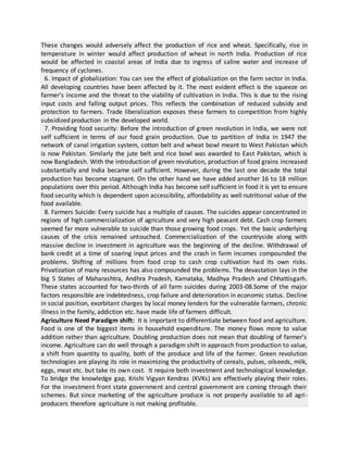 These changes would adversely affect the production of rice and wheat. Specifically, rise in
temperature in winter would affect production of wheat in north India. Production of rice
would be affected in coastal areas of India due to ingress of saline water and increase of
frequency of cyclones.
6. Impact of globalization: You can see the effect of globalization on the farm sector in India.
All developing countries have been affected by it. The most evident effect is the squeeze on
farmer’s income and the threat to the viability of cultivation in India. This is due to the rising
input costs and falling output prices. This reflects the combination of reduced subsidy and
protection to farmers. Trade liberalization exposes these farmers to competition from highly
subsidized production in the developed world.
7. Providing food security: Before the introduction of green revolution in India, we were not
self sufficient in terms of our food grain production. Due to partition of India in 1947 the
network of canal irrigation system, cotton belt and wheat bowl meant to West Pakistan which
is now Pakistan. Similarly the jute belt and rice bowl was awarded to East Pakistan, which is
now Bangladesh. With the introduction of green revolution, production of food grains increased
substantially and India became self sufficient. However, during the last one decade the total
production has become stagnant. On the other hand we have added another 16 to 18 million
populations over this period. Although India has become self sufficient in food it is yet to ensure
food security which is dependent upon accessibility, affordability as well nutritional value of the
food available.
8. Farmers Suicide: Every suicide has a multiple of causes. The suicides appear concentrated in
regions of high commercialization of agriculture and very high peasant debt. Cash crop farmers
seemed far more vulnerable to suicide than those growing food crops. Yet the basic underlying
causes of the crisis remained untouched. Commercialization of the countryside along with
massive decline in investment in agriculture was the beginning of the decline. Withdrawal of
bank credit at a time of soaring input prices and the crash in farm incomes compounded the
problems. Shifting of millions from food crop to cash crop cultivation had its own risks.
Privatization of many resources has also compounded the problems. The devastation lays in the
big 5 States of Maharashtra, Andhra Pradesh, Karnataka, Madhya Pradesh and Chhattisgarh.
These states accounted for two-thirds of all farm suicides during 2003-08.Some of the major
factors responsible are indebtedness, crop failure and deterioration in economic status. Decline
in social position, exorbitant charges by local money lenders for the vulnerable farmers, chronic
illness in the family, addiction etc. have made life of farmers difficult.
Agriculture Need Paradigm shift: It is important to differentiate between food and agriculture.
Food is one of the biggest items in household expenditure. The money flows more to value
addition rather than agriculture. Doubling production does not mean that doubling of farmer’s
income. Agriculture can do well through a paradigm shift in approach from production to value,
a shift from quantity to quality, both of the produce and life of the farmer. Green revolution
technologies are playing its role in maximizing the productivity of cereals, pulses, oilseeds, milk,
eggs, meat etc. but take its own cost. It require both investment and technological knowledge.
To bridge the knowledge gap, Krishi Vigyan Kendras (KVKs) are effectively playing their roles.
For the investment front state government and central government are coming through their
schemes. But since marketing of the agriculture produce is not properly available to all agri-
producers therefore agriculture is not making profitable.
 