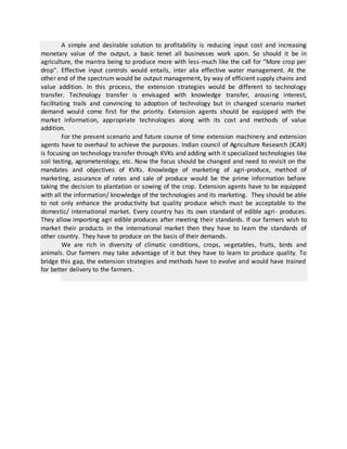 A simple and desirable solution to profitability is reducing input cost and increasing
monetary value of the output, a basic tenet all businesses work upon. So should it be in
agriculture, the mantra being to produce more with less-much like the call for “More crop per
drop”. Effective input controls would entails, inter alia effective water management. At the
other end of the spectrum would be output management, by way of efficient supply chains and
value addition. In this process, the extension strategies would be different to technology
transfer. Technology transfer is envisaged with knowledge transfer, arousing interest,
facilitating trails and convincing to adoption of technology but in changed scenario market
demand would come first for the priority. Extension agents should be equipped with the
market information, appropriate technologies along with its cost and methods of value
addition.
For the present scenario and future course of time extension machinery and extension
agents have to overhaul to achieve the purposes. Indian council of Agriculture Research (ICAR)
is focusing on technology transfer through KVKs and adding with it specialized technologies like
soil testing, agrometerology, etc. Now the focus should be changed and need to revisit on the
mandates and objectives of KVKs. Knowledge of marketing of agri-produce, method of
marketing, assurance of rates and sale of produce would be the prime information before
taking the decision to plantation or sowing of the crop. Extension agents have to be equipped
with all the information/ knowledge of the technologies and its marketing. They should be able
to not only enhance the productivity but quality produce which must be acceptable to the
domestic/ international market. Every country has its own standard of edible agri- produces.
They allow importing agri edible produces after meeting their standards. If our farmers wish to
market their products in the international market then they have to learn the standards of
other country. They have to produce on the basis of their demands.
We are rich in diversity of climatic conditions, crops, vegetables, fruits, birds and
animals. Our farmers may take advantage of it but they have to learn to produce quality. To
bridge this gap, the extension strategies and methods have to evolve and would have trained
for better delivery to the farmers.
 