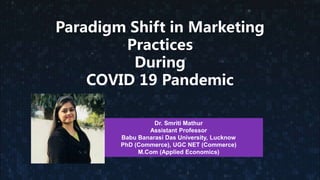 Paradigm Shift in Marketing
Practices
During
COVID 19 Pandemic
Dr. Smriti Mathur
Assistant Professor
Babu Banarasi Das University, Lucknow
PhD (Commerce), UGC NET (Commerce)
M.Com (Applied Economics)
 