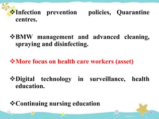 Infection prevention policies, Quarantine
centres.
BMW management and advanced cleaning,
spraying and disinfecting.
More focus on health care workers (asset)
Digital technology in surveillance, health
education.
Continuing nursing education
 