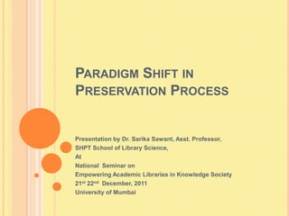 PARADIGM SHIFT IN
PRESERVATION PROCESS


Presentation by Dr. Sarika Sawant, Asst. Professor,
SHPT School of Library Science,
At
National Seminar on
Empowering Academic Libraries in Knowledge Society
21st 22nd December, 2011
University of Mumbai
 