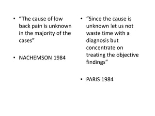 • “The cause of low
back pain is unknown
in the majority of the
cases”
• NACHEMSON 1984
• “Since the cause is
unknown let us not
waste time with a
diagnosis but
concentrate on
treating the objective
findings”
• PARIS 1984
 