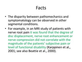 Facts
• The disparity between pathomechanics and
symptomatology can be observed in other
segmental conditions.
• For example, in an MRI study of patients with
nerve root pain it was found that the degree of
disc displacement, nerve root enhancement or
nerve compression did not correlate with the
magnitude of the patients’ subjective pain or
level of functional disability (Karppinen et al.,
2001; see also Beattie et al., 2000).
 