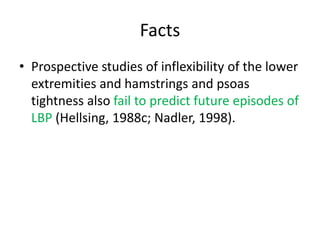 Facts
• Prospective studies of inflexibility of the lower
extremities and hamstrings and psoas
tightness also fail to predict future episodes of
LBP (Hellsing, 1988c; Nadler, 1998).
 