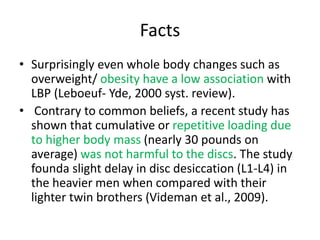 Facts
• Surprisingly even whole body changes such as
overweight/ obesity have a low association with
LBP (Leboeuf- Yde, 2000 syst. review).
• Contrary to common beliefs, a recent study has
shown that cumulative or repetitive loading due
to higher body mass (nearly 30 pounds on
average) was not harmful to the discs. The study
founda slight delay in disc desiccation (L1-L4) in
the heavier men when compared with their
lighter twin brothers (Videman et al., 2009).
 