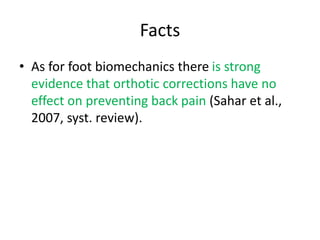 Facts
• As for foot biomechanics there is strong
evidence that orthotic corrections have no
effect on preventing back pain (Sahar et al.,
2007, syst. review).
 