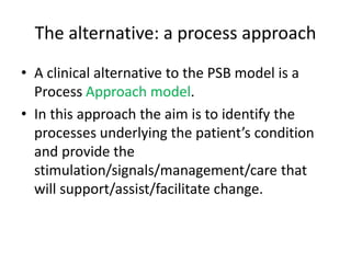 The alternative: a process approach
• A clinical alternative to the PSB model is a
Process Approach model.
• In this approach the aim is to identify the
processes underlying the patient’s condition
and provide the
stimulation/signals/management/care that
will support/assist/facilitate change.
 